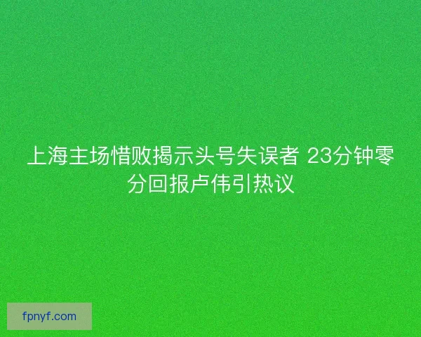 上海主场惜败揭示头号失误者 23分钟零分回报卢伟引热议