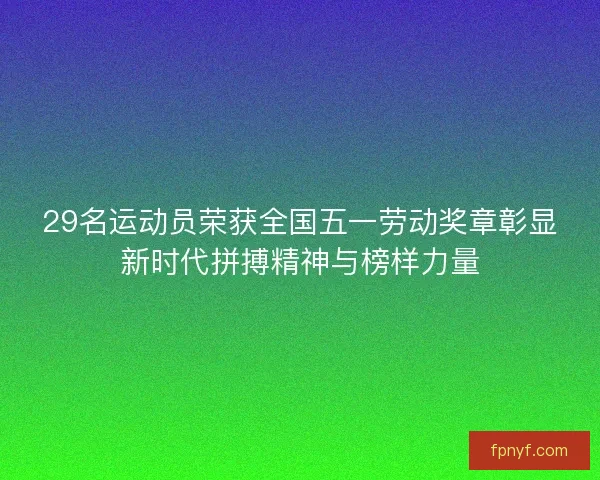 29名运动员荣获全国五一劳动奖章彰显新时代拼搏精神与榜样力量