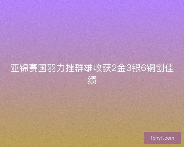 亚锦赛国羽力挫群雄收获2金3银6铜创佳绩