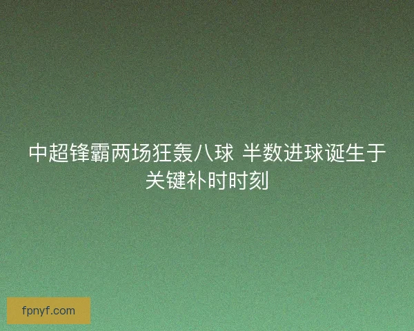 中超锋霸两场狂轰八球 半数进球诞生于关键补时时刻