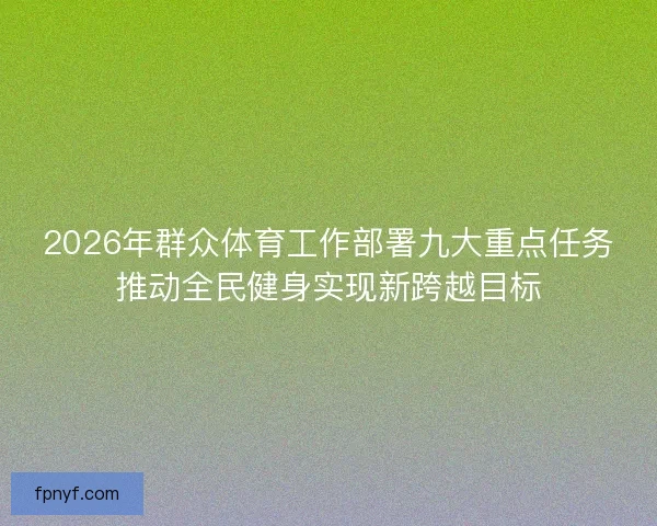 2026年群众体育工作部署九大重点任务推动全民健身实现新跨越目标