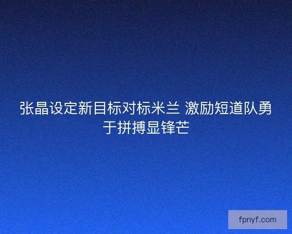 张晶设定新目标对标米兰 激励短道队勇于拼搏显锋芒