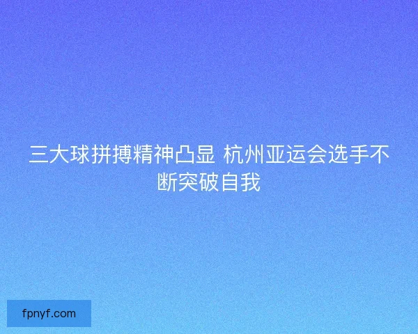 三大球拼搏精神凸显 杭州亚运会选手不断突破自我