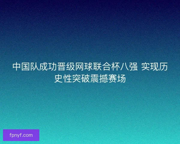 中国队成功晋级网球联合杯八强 实现历史性突破震撼赛场