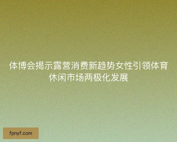 体博会揭示露营消费新趋势女性引领体育休闲市场两极化发展