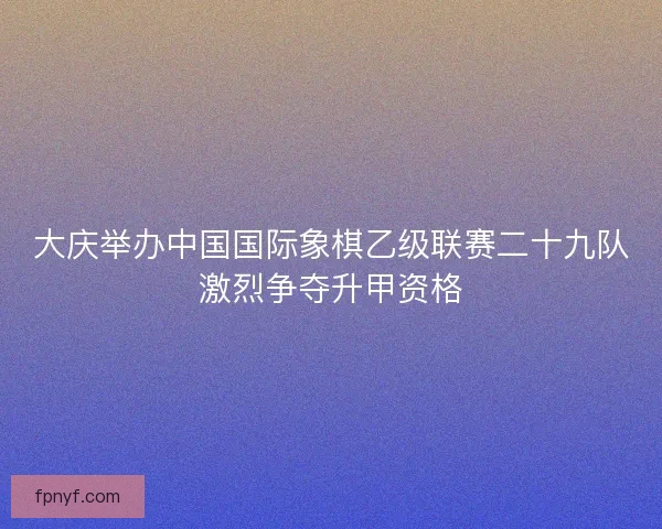 大庆举办中国国际象棋乙级联赛二十九队激烈争夺升甲资格