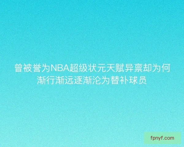 曾被誉为NBA超级状元天赋异禀却为何渐行渐远逐渐沦为替补球员