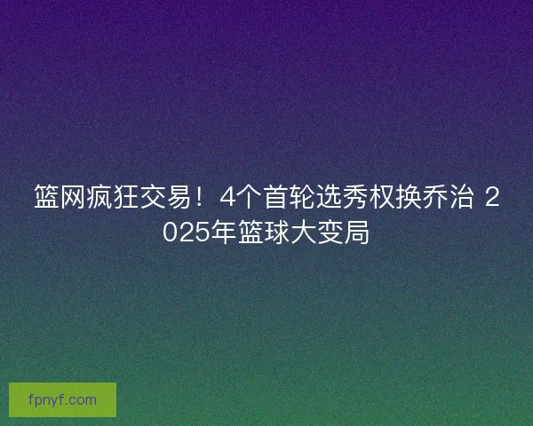 篮网疯狂交易！4个首轮选秀权换乔治 2025年篮球大变局