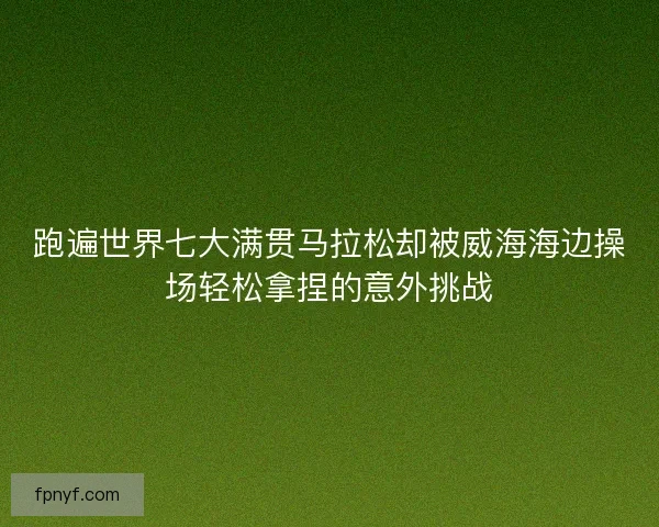 跑遍世界七大满贯马拉松却被威海海边操场轻松拿捏的意外挑战