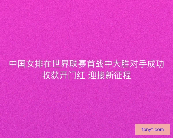 中国女排在世界联赛首战中大胜对手成功收获开门红 迎接新征程