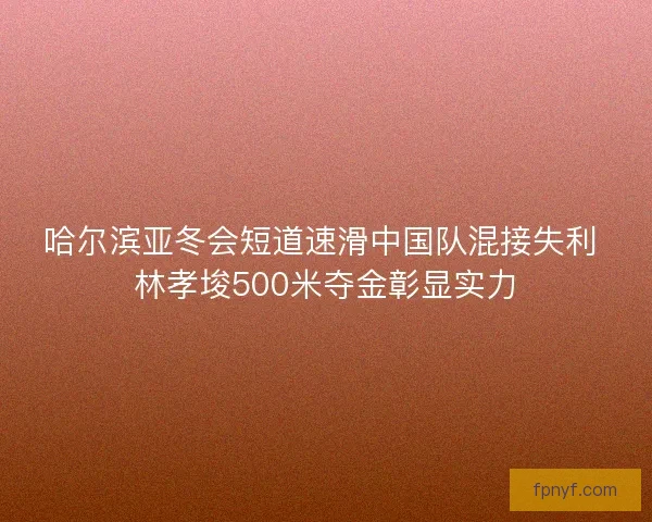 哈尔滨亚冬会短道速滑中国队混接失利 林孝埈500米夺金彰显实力