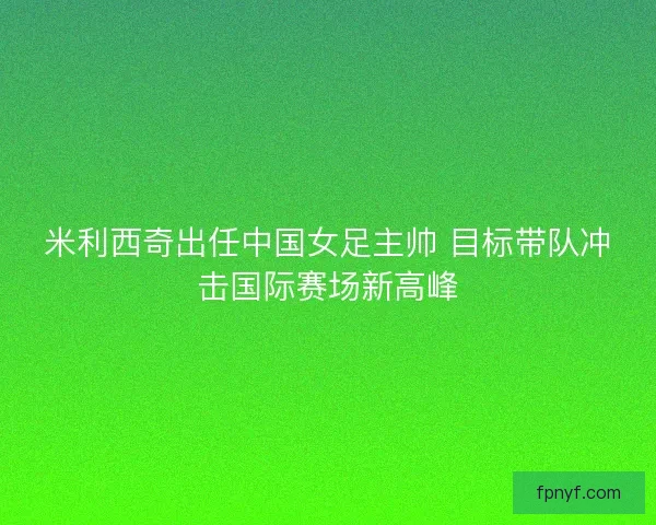 米利西奇出任中国女足主帅 目标带队冲击国际赛场新高峰