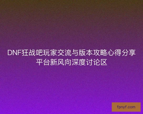 DNF狂战吧玩家交流与版本攻略心得分享平台新风向深度讨论区
