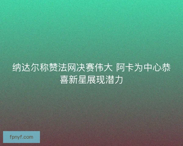 纳达尔称赞法网决赛伟大 阿卡为中心恭喜新星展现潜力