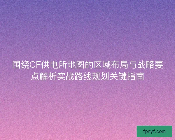 围绕CF供电所地图的区域布局与战略要点解析实战路线规划关键指南