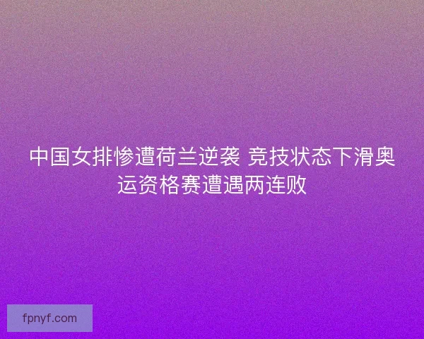 中国女排惨遭荷兰逆袭 竞技状态下滑奥运资格赛遭遇两连败