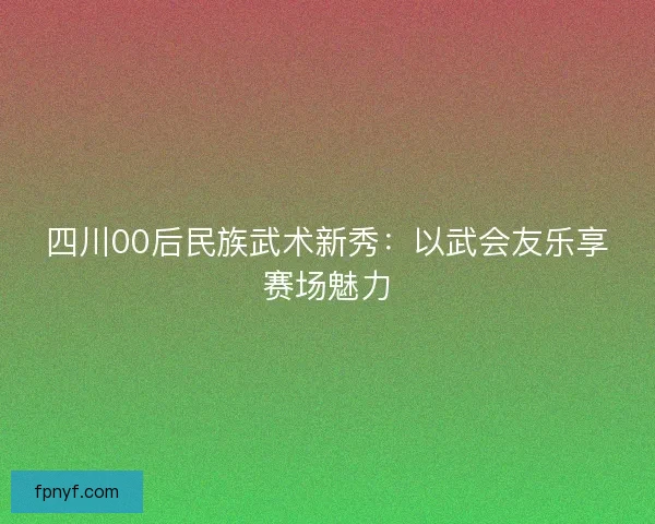 四川00后民族武术新秀：以武会友乐享赛场魅力