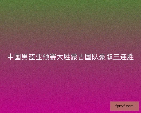 中国男篮亚预赛大胜蒙古国队豪取三连胜