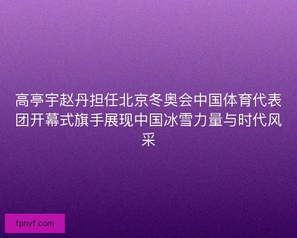 高亭宇赵丹担任北京冬奥会中国体育代表团开幕式旗手展现中国冰雪力量与时代风采