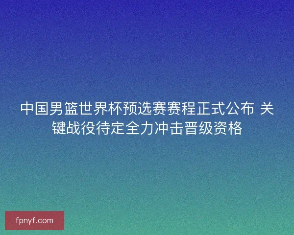 中国男篮世界杯预选赛赛程正式公布 关键战役待定全力冲击晋级资格