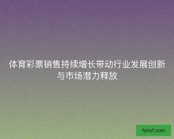 体育彩票销售持续增长带动行业发展创新与市场潜力释放