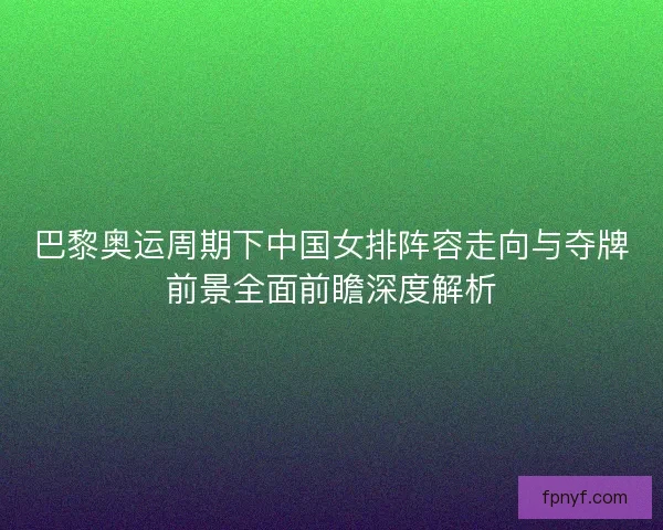 巴黎奥运周期下中国女排阵容走向与夺牌前景全面前瞻深度解析